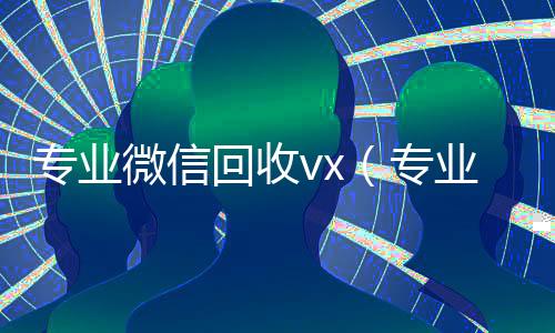 专业微信回收vx(专业微信回收飞牛)