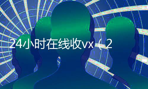 24小时在线收vx(24小时在线收微信平台)