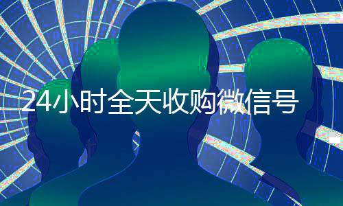 24小时全天收购微信号(卖微信的正规交易平台)
