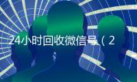 24小时回收微信号（24小时回收微信号是真的吗）