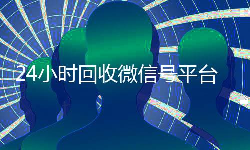 24小时回收微信号平台(24小时回收微信号平台是真的吗)