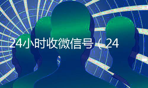 24小时收微信号(24小时在线微信号收购)
